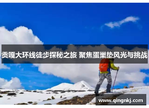 贡嘎大环线徒步探秘之旅 聚焦蛋巢垫风光与挑战